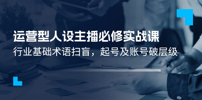 运营型人设主播必修实战课：行业基础术语扫盲，起号及账号破层级-网创资源站