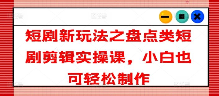 短剧新玩法之盘点类短剧剪辑实操课，小白也可轻松制作-网创资源站