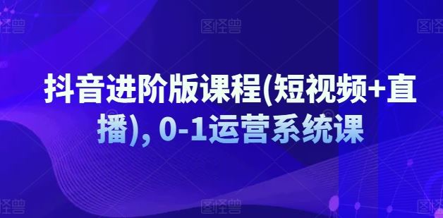 抖音进阶版课程(短视频+直播), 0-1运营系统课-网创资源站