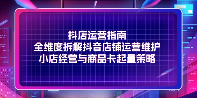 （11799期）抖店运营指南，全维度拆解抖音店铺运营维护，小店经营与商品卡起量策略-网创资源站