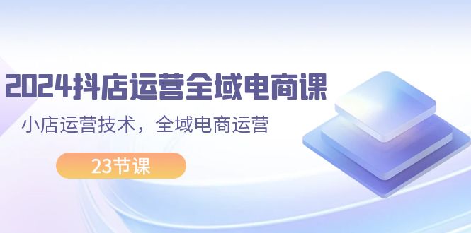 （11898期）2024抖店运营-全域电商课，小店运营技术，全域电商运营（23节课）-网创资源站