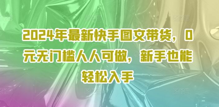 2024年最新快手图文带货，0元无门槛人人可做，新手也能轻松入手-网创资源站