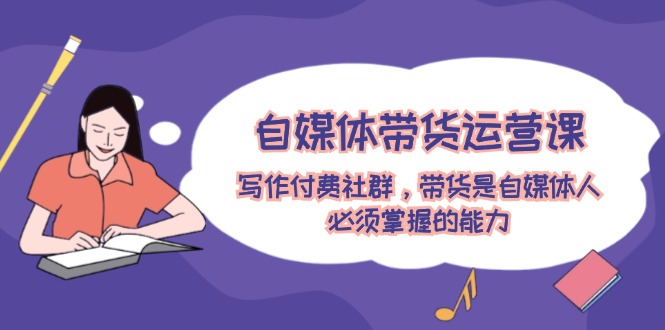 自媒体带货运营课：写作付费社群，带货是自媒体人必须掌握的能力-网创资源站