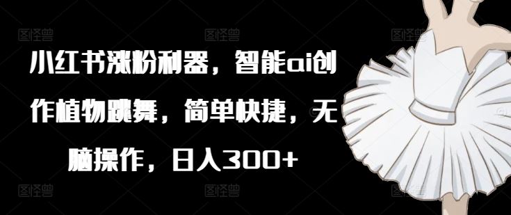 小红书涨粉利器，智能ai创作植物跳舞，简单快捷，无脑操作，日入300+-网创资源站