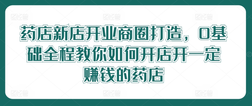 药店新店开业商圈打造，0基础全程教你如何开店开一定赚钱的药店-网创资源站