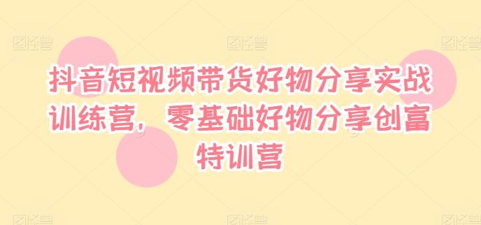抖音短视频带货好物分享实战训练营，零基础好物分享创富特训营-网创资源站