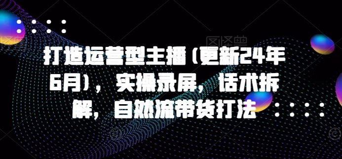 打造运营型主播(更新24年9月)，实操录屏，话术拆解，自然流带货打法-网创资源站