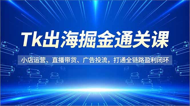 Tk出海掘金通关课，小店运营、直播带货、广告投流，打通全链路盈利闭环-网创资源站