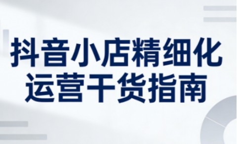 抖音小店精细化运营干货指南新版，助力商家系统提升店铺运营能力(更新)-网创资源站