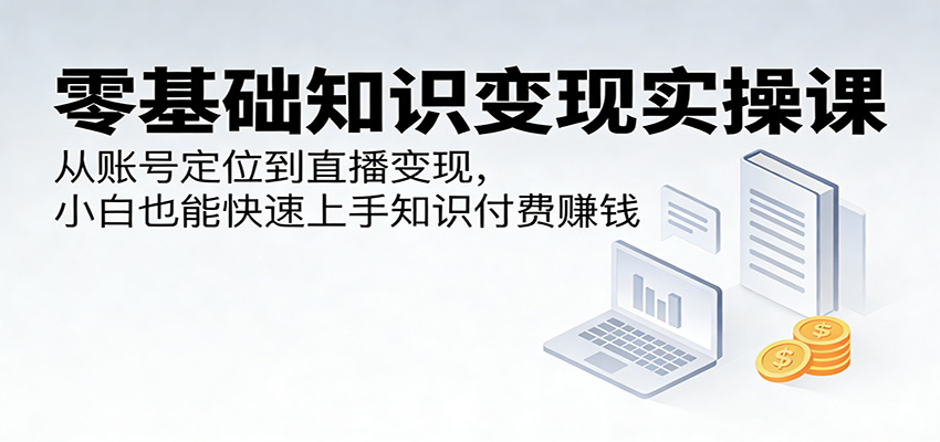 零基础知识变现实操课：从账号定位到直播变现，小白也能快速上手知识付费赚钱-网创资源站