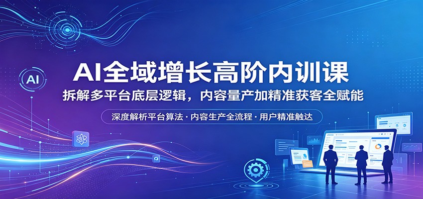 AI全域增长高阶内训课：拆解多平台底层逻辑，内容量产加精准获客全赋能-网创资源站