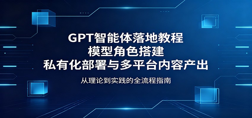 GPT智能体落地教程：模型角色搭建，私有化部署与多平台内容产出-网创资源站