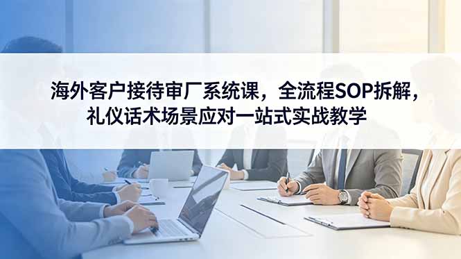 海外客户接待审厂系统课，全流程SOP拆解，礼仪话术场景应对一站式实战教学-网创资源站