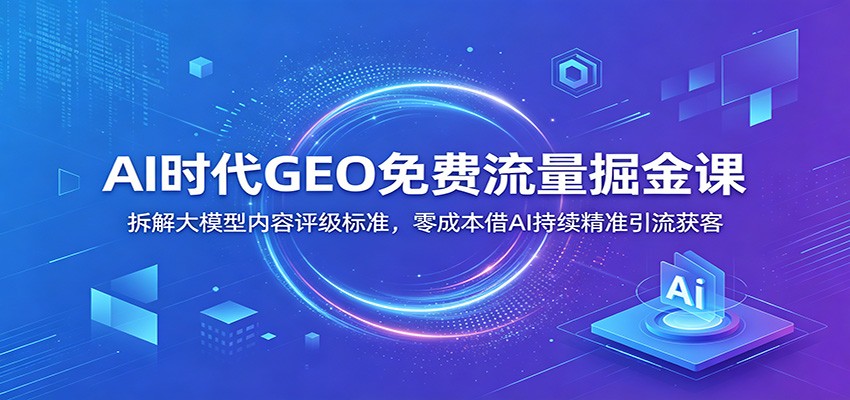 AI时代GEO免费流量掘金课：拆解大模型内容评级标准，零成本借AI持续精准引流获客-网创资源站