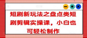 短剧新玩法之盘点类短剧剪辑实操课，小白也可轻松制作-网创资源站