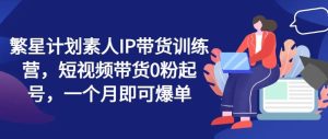 繁星计划素人IP带货训练营，短视频带货0粉起号，一个月即可爆单-网创资源站