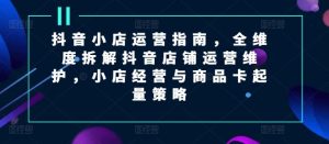 抖音小店运营指南，全维度拆解抖音店铺运营维护，小店经营与商品卡起量策略-网创资源站
