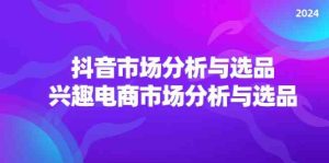 2024抖音/市场分析与选品，兴趣电商市场分析与选品-网创资源站