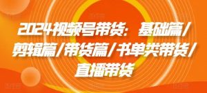 2024视频号带货：基础篇/剪辑篇/带货篇/书单类带货/直播带货-网创资源站