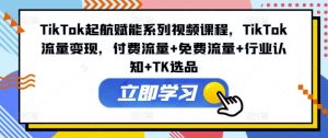 TikTok起航赋能系列视频课程，TikTok流量变现，付费流量+免费流量+行业认知+TK选品-网创资源站