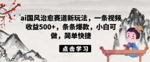 ai国风治愈赛道新玩法，一条视频收益500+，条条爆款，小白可做，简单快捷-网创资源站