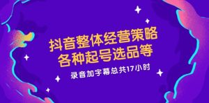 抖音整体经营策略，各种起号选品等，录音加字幕总共17小时-网创资源站