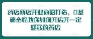 药店新店开业商圈打造，0基础全程教你如何开店开一定赚钱的药店-网创资源站