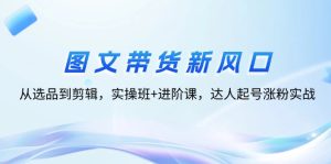 （12306期）图文带货新风口：从选品到剪辑，实操班+进阶课，达人起号涨粉实战-网创资源站