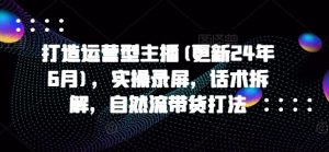 打造运营型主播(更新24年9月)，实操录屏，话术拆解，自然流带货打法-网创资源站
