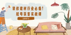 装修-建材行业必看！起号获客实战课：精准定位+爆款视频+高效运营-网创资源站