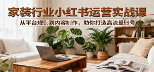 小红书家装行业运营实战课：从平台规则到内容制作，助你打造高流量账号-网创资源站