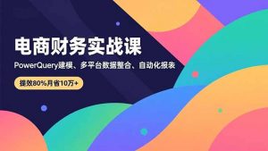 电商财务实战课，Power Query建模、多平台数据整合、自动化报表，提效80%月省10万+-网创资源站