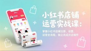 小红书店铺运营实战课：掌握小红书店铺注册、设置、运营全流程，独立完成开店操作-网创资源站