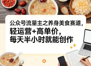公众号流量主之养身美食赛道，轻运营+高单价，每天半小时就能创作-网创资源站