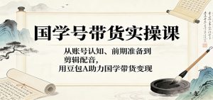 国学号带货实操课：从账号认知、前期准备到剪辑配音，用豆包AI助力国学带货变现-网创资源站