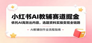 小红书AI教辅赛道掘金：依托AI高效出内容，选题资料实操变现全链路-网创资源站