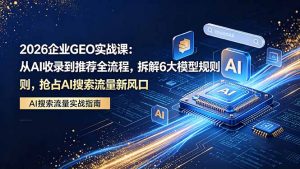 2026 企业GEO实战课：从AI收录到推荐全流程，拆解6大模型规则，抢占 AI 搜索流量新风口-网创资源站