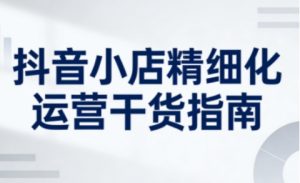 抖音小店精细化运营干货指南新版，助力商家系统提升店铺运营能力(更新26年5月)-网创资源站
