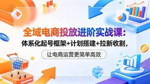 全域电商投放进阶实战课:体系化起号框架+计划搭建+拉新收割,让电商运营更简单高效-网创资源站