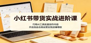 小红书带货实战进阶课:巧用AI工具批量创作内容,开店选品合规运营实现店铺增收-网创资源站