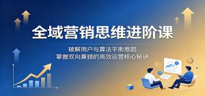 全域营销思维进阶课:破解用户与算法平衡难题,掌握双向兼顾的高效运营核心秘诀-网创资源站