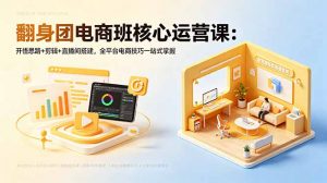 翻身团电商班核心运营课：开悟思路+剪辑+直播间搭建，全平台电商技巧一站式掌握-网创资源站