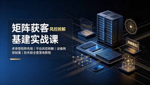 矩阵获客基建实战课：多类型矩阵布局｜平台风控拆解｜设备网络隔离｜防关联全套落地教程-网创资源站